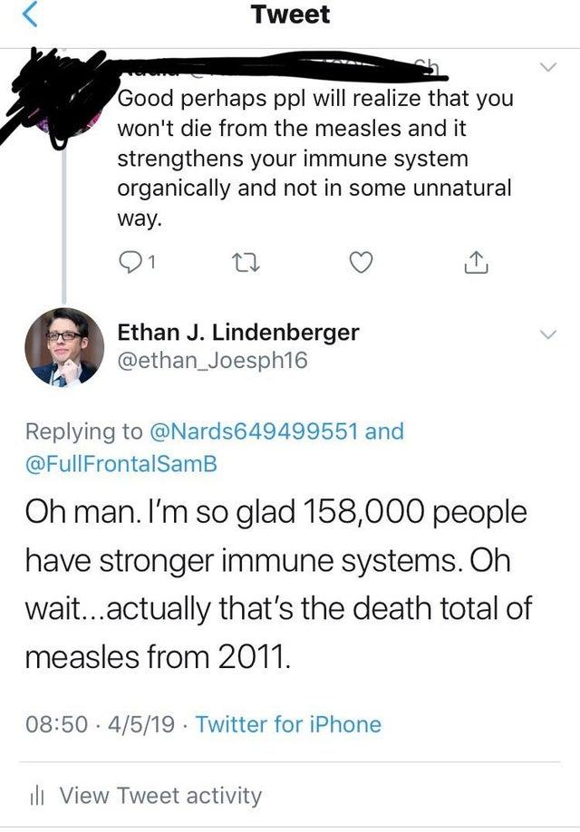 paper - Tweet Good perhaps ppl will realize that you won't die from the measles and it strengthens your immune system organically and not in some unnatural way. 21 Ethan J. Lindenberger and FrontalSamB Oh man. I'm so glad 158,000 people have stronger immu