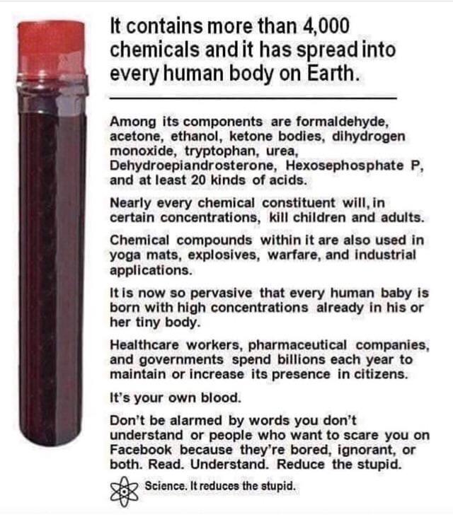 dangerous chemicals in blood - It contains more than 4,000 chemicals and it has spread into every human body on Earth. Among its components are formaldehyde, acetone, ethanol, ketone bodies, dihydrogen monoxide, tryptophan, urea, Dehydroepiandrosterone, H