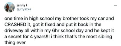 JPEG - jennyt one time in high school my brother took my car and Crashed it, got it fixed and put it back in the driveway all within my 6hr school day and he kept it a secret for 4 years!!! i think that's the most sibling thing ever