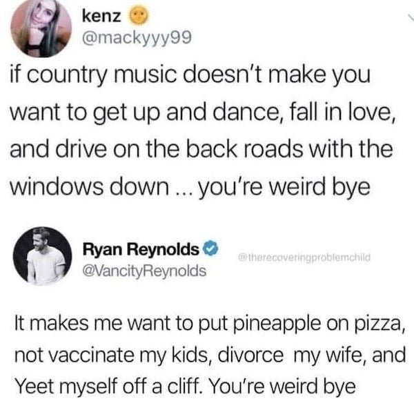 paper - kenz if country music doesn't make you want to get up and dance, fall in love, and drive on the back roads with the windows down ... you're weird bye Ryan Reynolds It makes me want to put pineapple on pizza, not vaccinate my kids, divorce my wife,