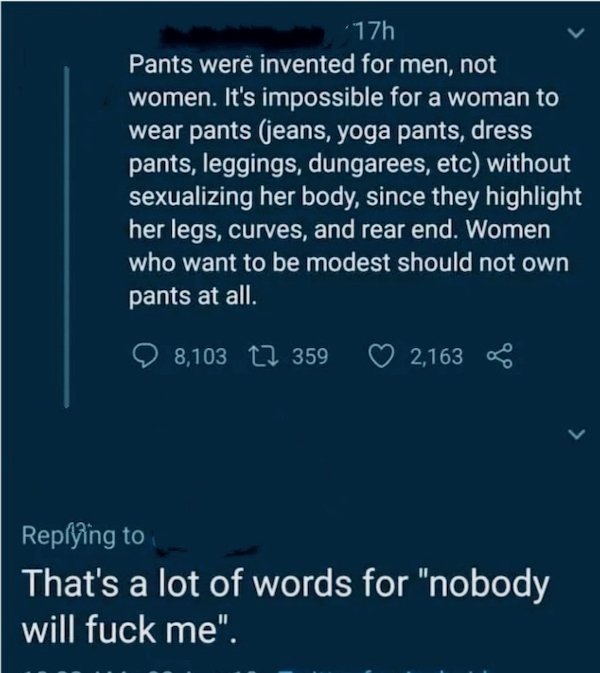 atmosphere - 17h Pants were invented for men, not women. It's impossible for a woman to wear pants jeans, yoga pants, dress pants, leggings, dungarees, etc without sexualizing her body, since they highlight her legs, curves, and rear end. Women who want t