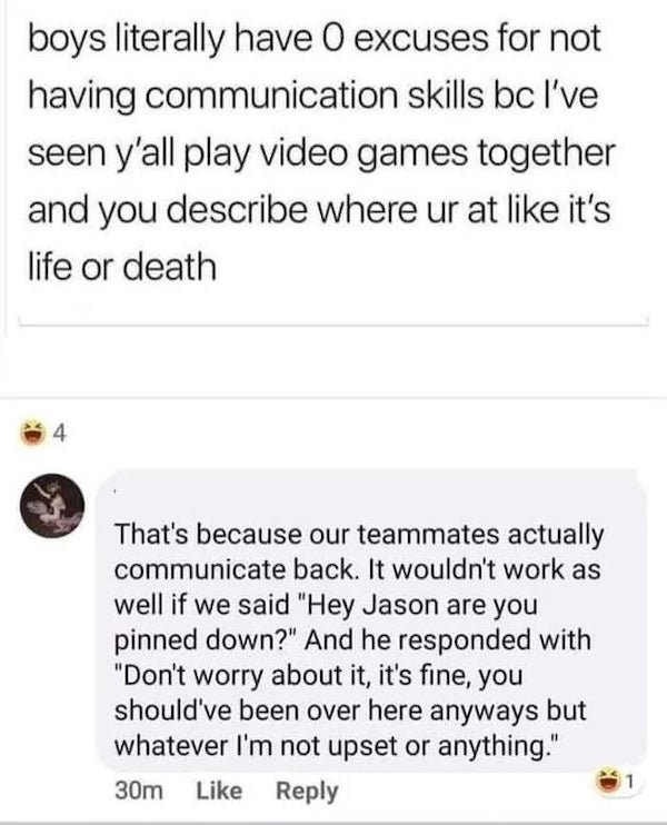document - boys literally have 0 excuses for not having communication skills bc I've seen y'all play video games together and you describe where ur at it's life or death 4 That's because our teammates actually communicate back. It wouldn't work as well if
