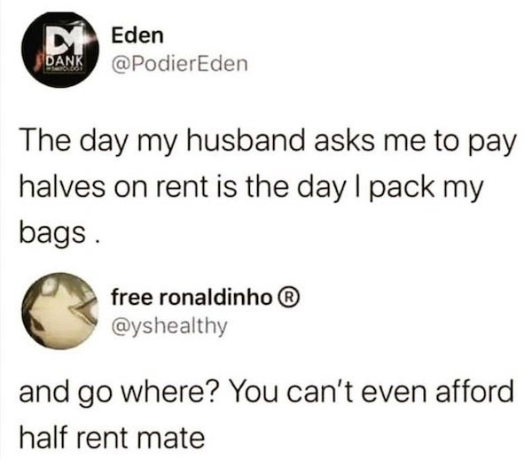 day my husband asks me to pay halves on rent - MEden Dank The day my husband asks me to pay halves on rent is the day I pack my bags. free ronaldinho and go where? You can't even afford half rent mate