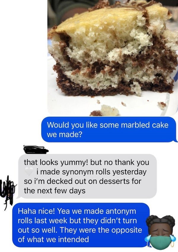 baking - Would you some marbled cake we made? that looks yummy! but no thank you i made synonym rolls yesterday so i'm decked out on desserts for the next few days Haha nice! Yea we made antonym rolls last week but they didn't turn out so well. They were 