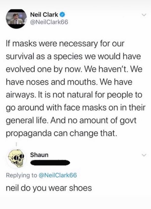 document - Neil Clark If masks were necessary for our survival as a species we would have evolved one by now. We haven't. We have noses and mouths. We have airways. It is not natural for people to go around with face masks on in their general life. And no