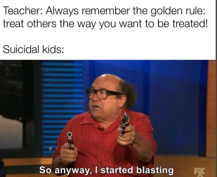 so anyway i started blasting - Teacher Always remember the golden rule treat others the way you want to be treated! Suicidal kids 8 So anyway, I started blasting F
