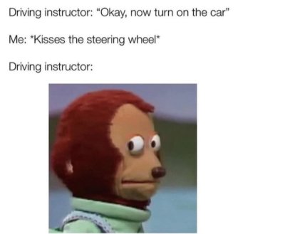 driving instructor turn on the car meme - Driving instructor "Okay, now turn on the car" Me Kisses the steering wheel Driving instructor