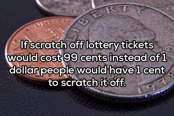 cash - Bert If scratch off lottery tickets would cost 99 cents instead of 1 dollar people would have 1 cent to scratch it off.