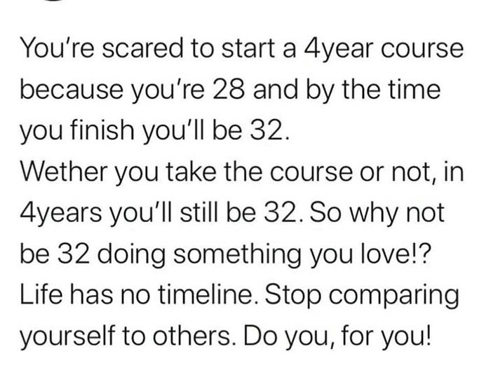 angle - You're scared to start a 4year course because you're 28 and by the time you finish you'll be 32. Wether you take the course or not, in 4years you'll still be 32. So why not be 32 doing something you love!? Life has no timeline. Stop comparing your