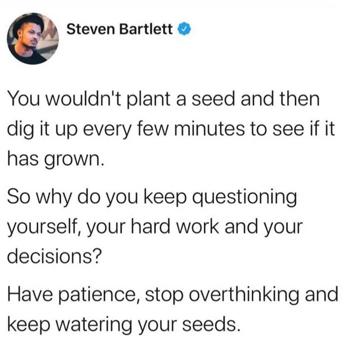 steven bartlett twitter - Steven Bartlett You wouldn't plant a seed and then dig it up every few minutes to see if it has grown. So why do you keep questioning yourself, your hard work and your decisions? Have patience, stop overthinking and keep watering