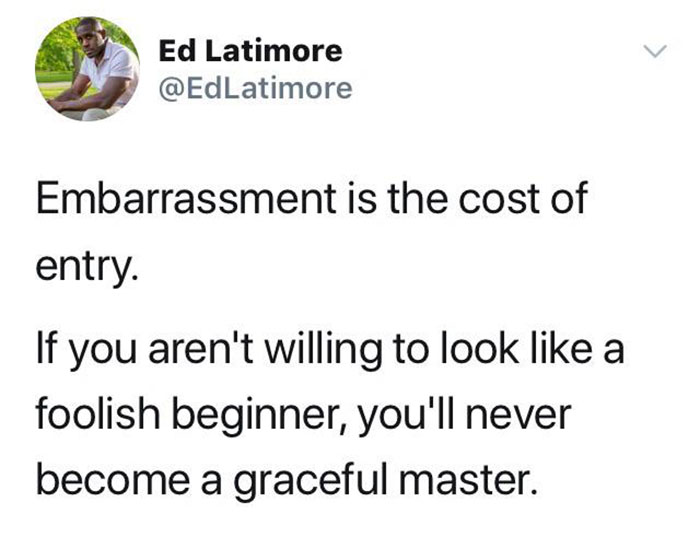 embarrassment is the cost of entry - > Ed Latimore Embarrassment is the cost of entry. If you aren't willing to look a foolish beginner, you'll never become a graceful master.