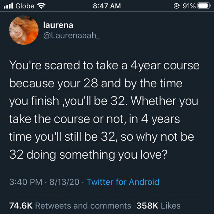 screenshot - Il Globe @ 91% laurena You're scared to take a 4year course because your 28 and by the time you finish you'll be 32. Whether you take the course or not, in 4 years time you'll still be 32, so why not be 32 doing something you love? 81320 Twit