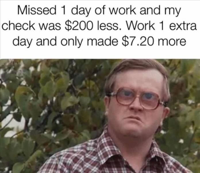 funny memes - Missed 1 day of work and my check was $200 less. Work 1 extra day and only made $7.20 more