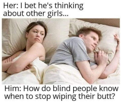 bet hes thinking about other girls memes - Her I bet he's thinking about other girls... Him How do blind people know when to stop wiping their butt?