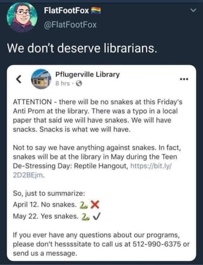 document - FlatFootFox We don't deserve librarians. . Pflugerville Library 8 hrs Attention there will be no snakes at this Friday's Anti Prom at the library. There was a typo in a local paper that said we will have snakes. We will have snacks. Snacks is w