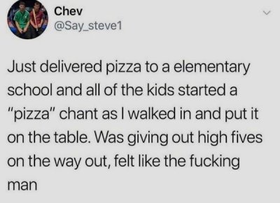 document - Chev Just delivered pizza to a elementary school and all of the kids started a "pizza" chant as I walked in and put it on the table. Was giving out high fives on the way out, felt the fucking man