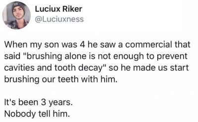 paper - Luciux Riker When my son was 4 he saw a commercial that said "brushing alone is not enough to prevent cavities and tooth decay" so he made us start brushing our teeth with him. It's been 3 years. Nobody tell him.