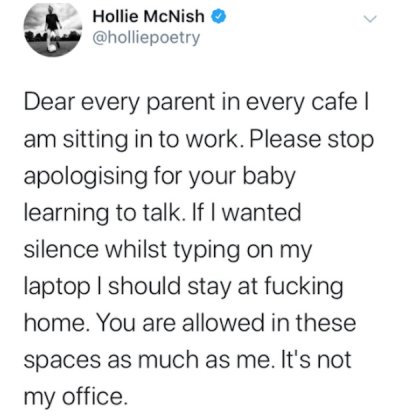 Hollie McNish Dear every parent in every cafe | am sitting in to work. Please stop apologising for your baby learning to talk. If I wanted silence whilst typing on my laptop I should stay at fucking home. You are allowed in these spaces as much as me. It'