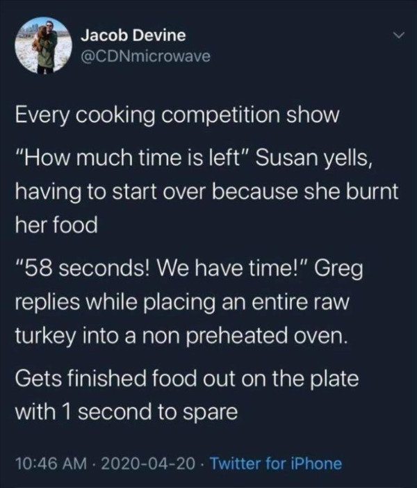 Jacob Devine Every cooking competition show "How much time is left" Susan yells, having to start over because she burnt her food "58 seconds! We have time!" Greg replies while placing an entire raw turkey into a non preheated oven. Gets finished food out…