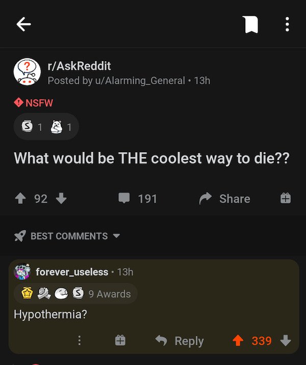 if 2020 is the start - rAskReddit Posted by uAlarming_General 13h Nsfw S 1 1 What would be The coolest way to die?? 1 92 191 Best forever_useless. 13h @ S 9 Awards Hypothermia? 339
