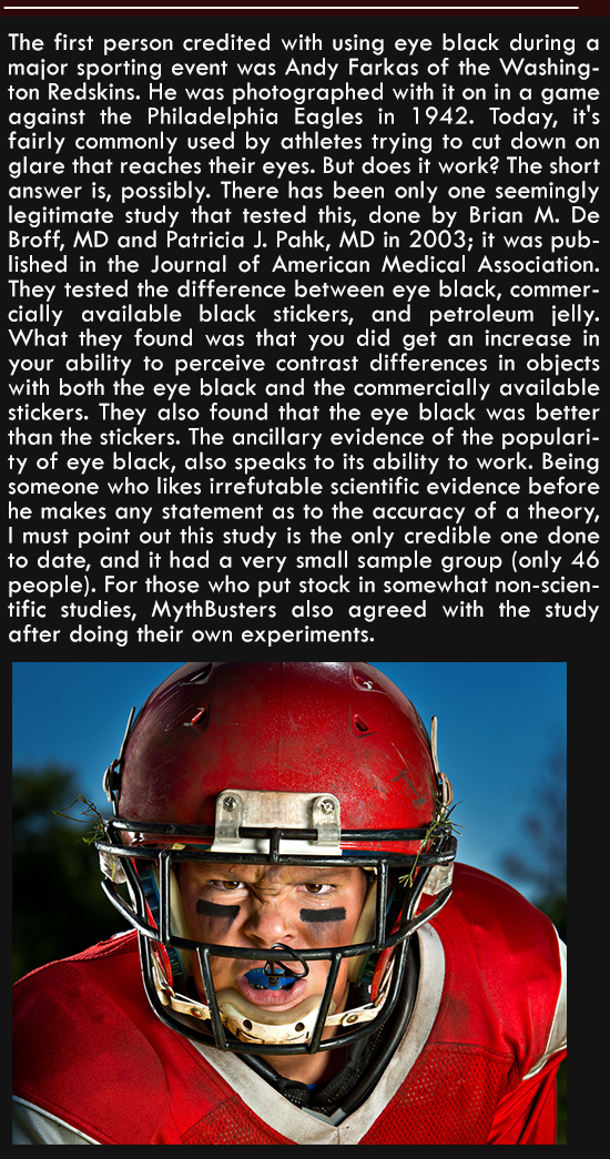 protective equipment in gridiron football - The first person credited with using eye black during a major sporting event was Andy Farkas of the Washing ton Redskins. He was photographed with it on in a game against the Philadelphia Eagles in 1942. Today, 