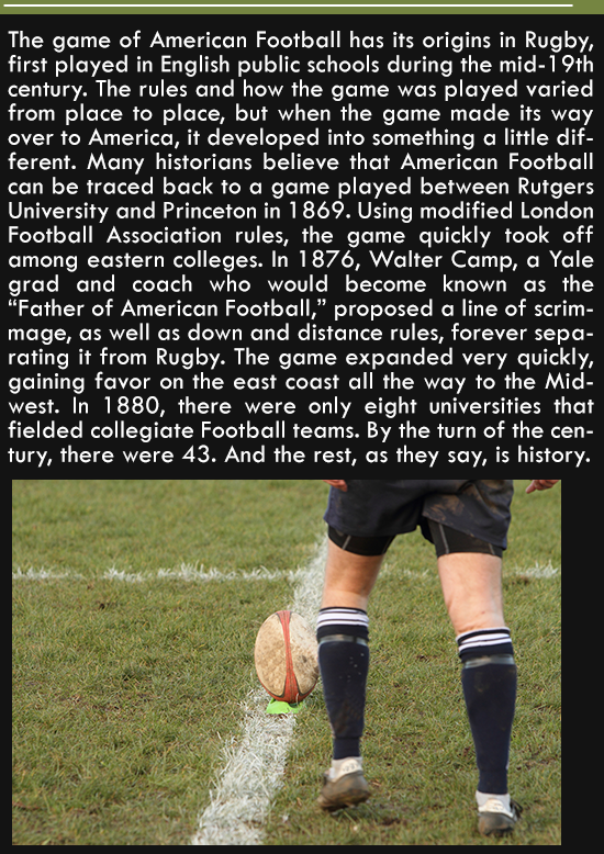 player - The game of American Football has its origins in Rugby, first played in English public schools during the mid19th century. The rules and how the game was played varied from place to place, but when the game made its way over to America, it develo