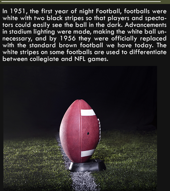 ball - In 1951, the first year of night Football, footballs were white with two black stripes so that players and specta tors could easily see the ball in the dark. Advancements in stadium lighting were made, making the white ball un necessary, and by 195
