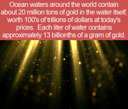 light - Ocean waters around the world contain about 20 million tons of gold in the water itself, worth 100's of trillions of dollars at today's prices. Each liter of water contains approximately 13 billionths of a gram of gold.