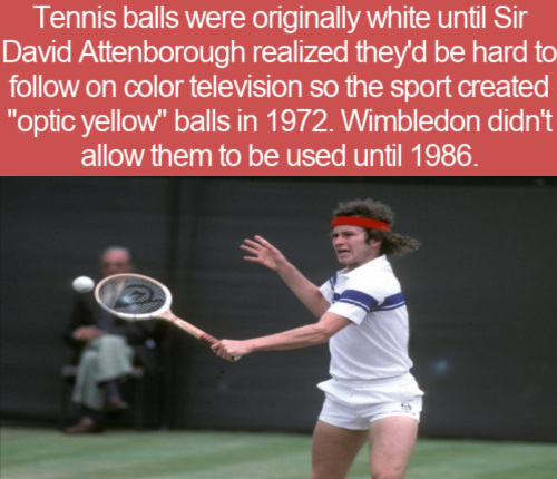 rackets - Tennis balls were originally white until Sir David Attenborough realized they'd be hard to on color television so the sport created "optic yellow" balls in 1972. Wimbledon didn't allow them to be used until 1986.