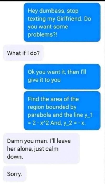 Hey dumbass, stop texting my Girlfriend. Do you want some problems?! What if I do? Ok you want it, then I'll give it to you Find the area of the region bounded by parabola and the line y_1 2 x^2 And, y_2X. Damn you man. I'll leave her alone, just calm…
