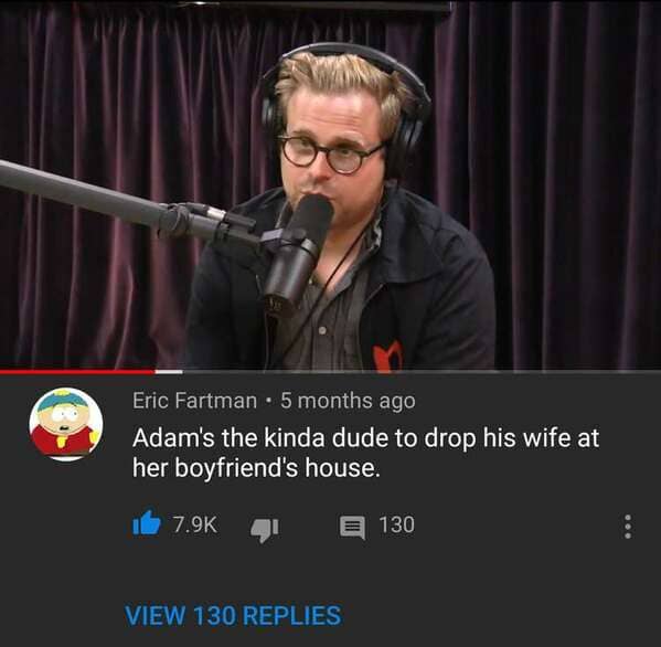 microphone - Eric Fartman 5 months ago Adam's the kinda dude to drop his wife at her boyfriend's house. e 130 View 130 Replies