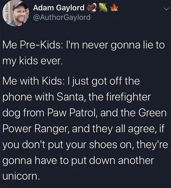 atmosphere - Public Librar Adam Gaylord w Me PreKids I'm never gonna lie to my kids ever. Me with Kids I just got off the phone with Santa, the firefighter dog from Paw Patrol, and the Green Power Ranger, and they all agree, if you don't put your shoes on