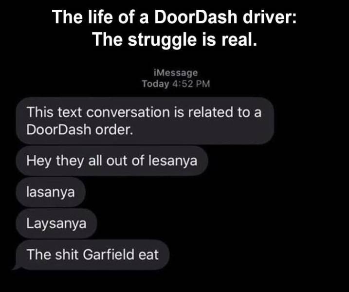screenshot - The life of a DoorDash driver The struggle is real. iMessage Today This text conversation is related to a DoorDash order. Hey they all out of lesanya lasanya Laysanya The shit Garfield eat