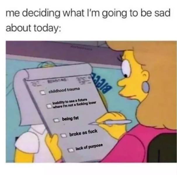 dank depression memes - me deciding what I'm going to be sad about today abortodreams sala childhood trauma Inability to see a future where I'm not a fucking loser being fat broke as fuck lack of purpose