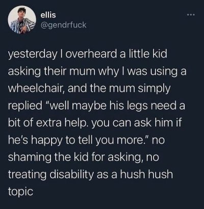 atmosphere - ellis yesterday I overheard a little kid asking their mum why I was using a wheelchair, and the mum simply replied "well maybe his legs need a bit of extra help. you can ask him if he's happy to tell you more." no shaming the kid for asking, 