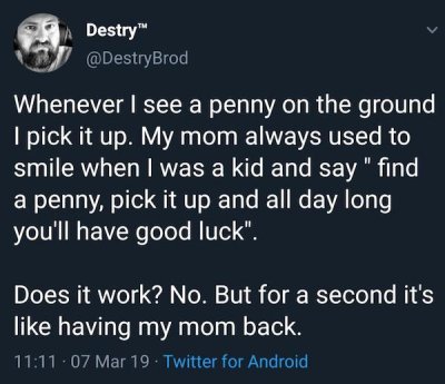 spiritual vegan - Destry Whenever I see a penny on the ground I pick it up. My mom always used to smile when I was a kid and say " find a penny, pick it up and all day long you'll have good luck". Does it work? No. But for a second it's having my mom back
