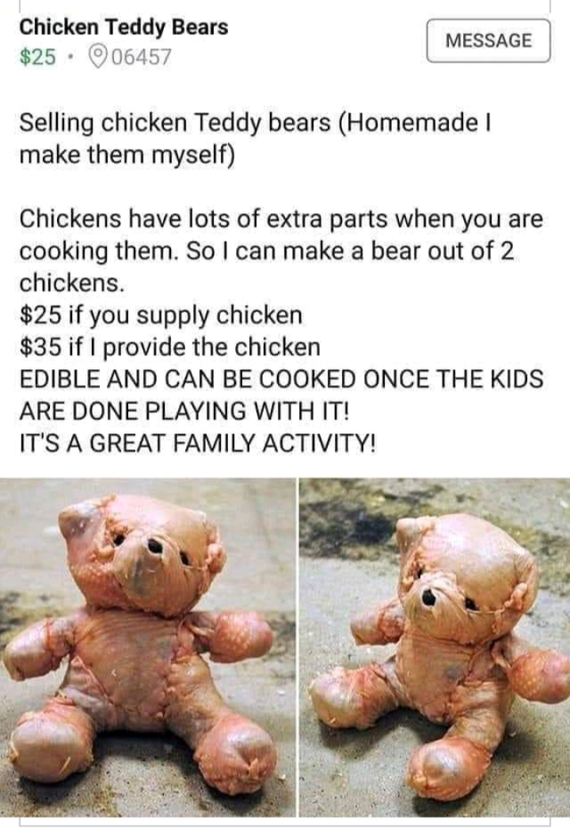 chicken teddy bear - Chicken Teddy Bears $25.06457 Message Selling chicken Teddy bears Homemade make them myself Chickens have lots of extra parts when you are cooking them. So I can make a bear out of 2 chickens. $25 if you supply chicken $35 if I provid