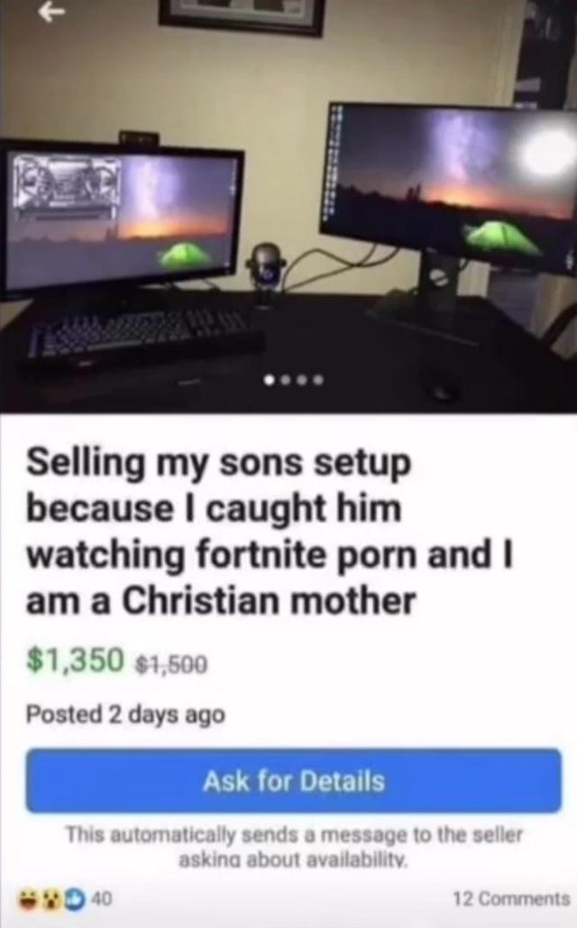 selling my sons setup because - Selling my sons setup because I caught him watching fortnite porn and I am a Christian mother $1,350 $1,500 Posted 2 days ago Ask for Details This automatically sends a message to the seller asking about availability. 40 12