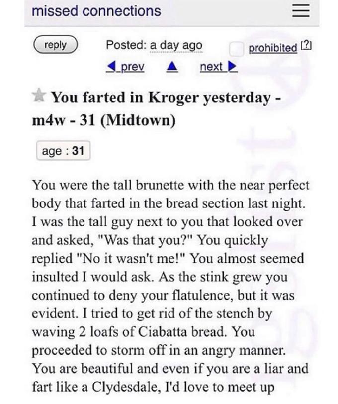 funny craigslist ads - missed connections Iii Posted a day ago prohibited 2 prev next You farted in Kroger yesterday m4w 31 Midtown age 31 You were the tall brunette with the near perfect body that farted in the bread section last night. I was the tall gu