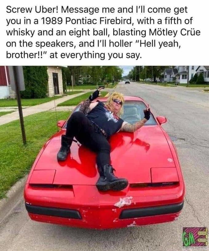 1989 pontiac firebird uber - Screw Uber! Message me and I'll come get you in a 1989 Pontiac Firebird, with a fifth of whisky and an eight ball, blasting Mtley Cre on the speakers, and I'll holler "Hell yeah, brother!!" at everything you say. Janual
