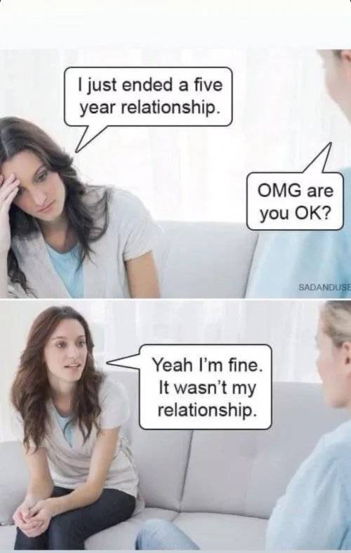 just ended a five year relationship - I just ended a five year relationship. Omg are you Ok? Sadanduse Yeah I'm fine. It wasn't my relationship.