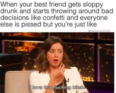 best friend meme funny - When your best friend gets sloppy drunk and starts throwing around bad decisions confetti and everyone else is pissed but you're just th 16 I love that fucking bitch.