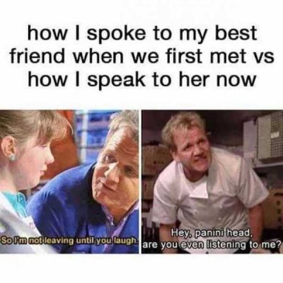 best friend memes - how I spoke to my best friend when we first met vs how I speak to her now Hey panini head, So I'm not leaving until you laugh are you even listening to me?