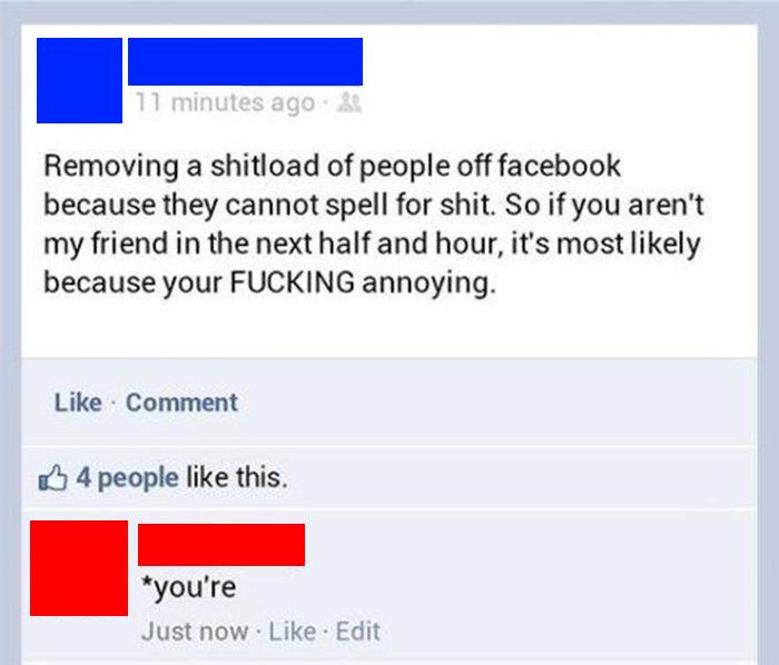 owned facebook posts - 11 minutes ago. 20 Removing a shitload of people off facebook because they cannot spell for shit. So if you aren't my friend in the next half and hour, it's most ly because your Fucking annoying. Comment 4 people this. you're Just n