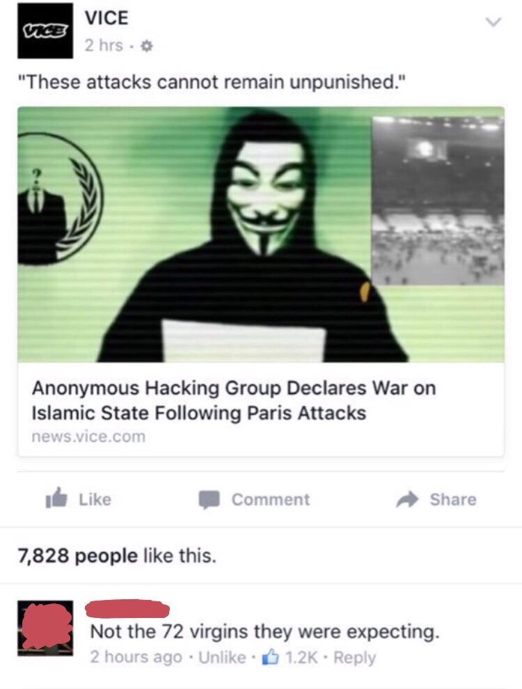 anonymous 72 virgins - Vice 2 hrs. "These attacks cannot remain unpunished." Anonymous Hacking Group Declares War on Islamic State ing Paris Attacks news.vice.com Comment 7,828 people this. Not the 72 virgins they were expecting. 2 hours ago Un .