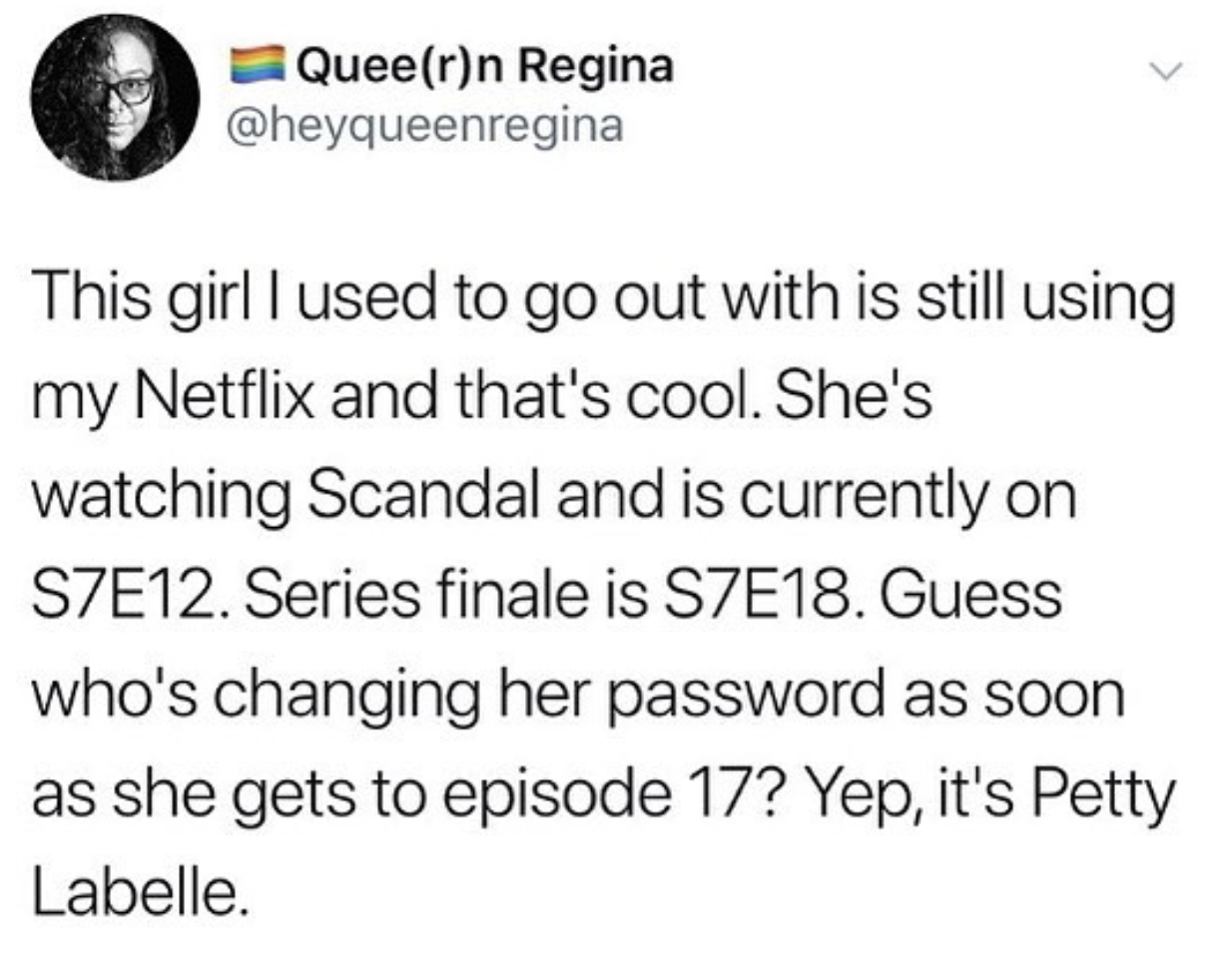 yeet i say - Queern Regina This girl I used to go out with is still using my Netflix and that's cool. She's watching Scandal and is currently on SZE12. Series finale is S7E18. Guess who's changing her password as soon as she gets to episode 17? Yep, it's 
