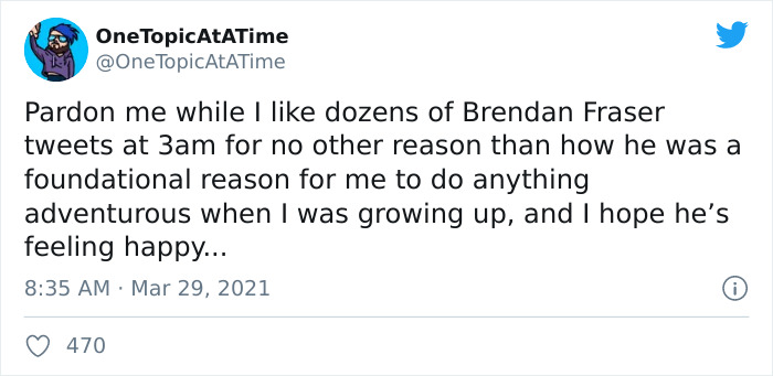 document - One TopicAtaTime TopicAtaTime Pardon me while I dozens of Brendan Fraser tweets at 3am for no other reason than how he was a foundational reason for me to do anything adventurous when I was growing up, and I hope he's feeling happy... 470