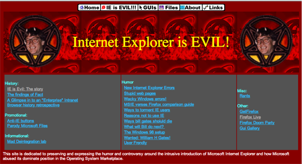 early 90s websites - Home Die is Evil!!! Guis Files About Links Internet Explorer is Evil! History Ie is Evil The story The findings of Fact A Glimpse into an Enterprise Intranet Browser history retrospective Misc Rants Promotional Anti E buttons Parody M
