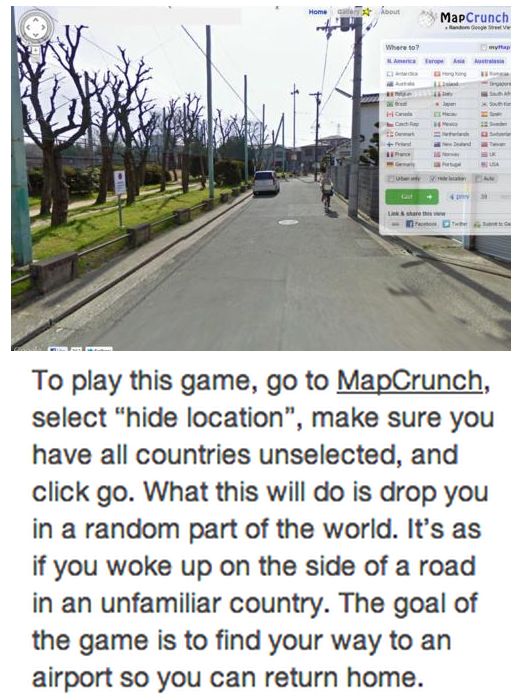 mapcrunch game - MapCrunch To play this game, go to MapCrunch, select "hide location", make sure you have all countries unselected, and click go. What this will do is drop you in a random part of the world. It's as if you woke up on the side of a road in 