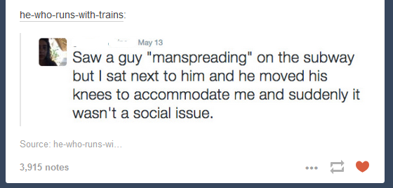 document - hewhorunswithtrains May 13 Saw a guy "manspreading" on the subway but I sat next to him and he moved his knees to accommodate me and suddenly it wasn't a social issue. Source hewhorunswi... 3,915 notes